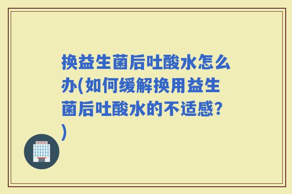 换益生菌后吐酸水怎么办(如何缓解换用益生菌后吐酸水的不适感？)