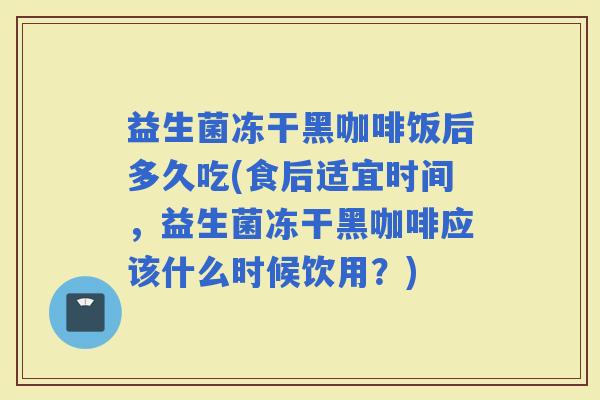 益生菌冻干黑咖啡饭后多久吃(食后适宜时间，益生菌冻干黑咖啡应该什么时候饮用？)