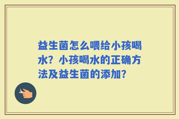 益生菌怎么喂给小孩喝水？小孩喝水的正确方法及益生菌的添加？