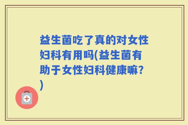 益生菌吃了真的对女性有用吗(益生菌有助于女性健康嘛？)