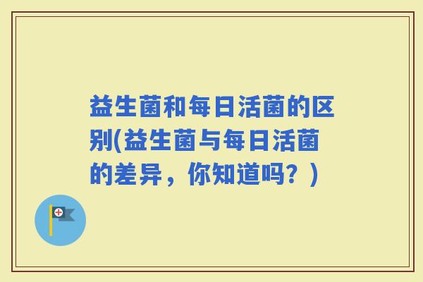 益生菌和每日活菌的区别(益生菌与每日活菌的差异，你知道吗？)