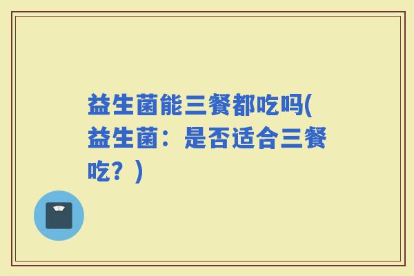 益生菌能三餐都吃吗(益生菌：是否适合三餐吃？)
