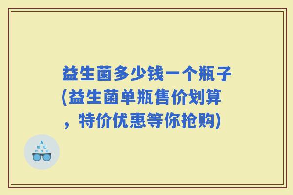 益生菌多少钱一个瓶子(益生菌单瓶售价划算，特价优惠等你抢购)