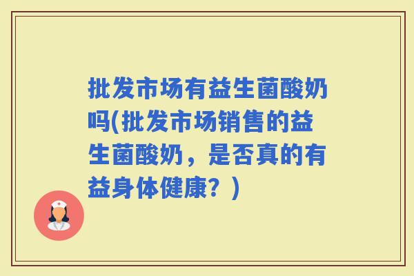 批发市场有益生菌酸奶吗(批发市场销售的益生菌酸奶，是否真的有益身体健康？)