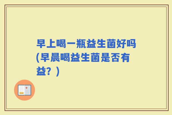 早上喝一瓶益生菌好吗(早晨喝益生菌是否有益?) 早上喝一瓶益生菌好吗(早晨喝益生菌是否有益?)