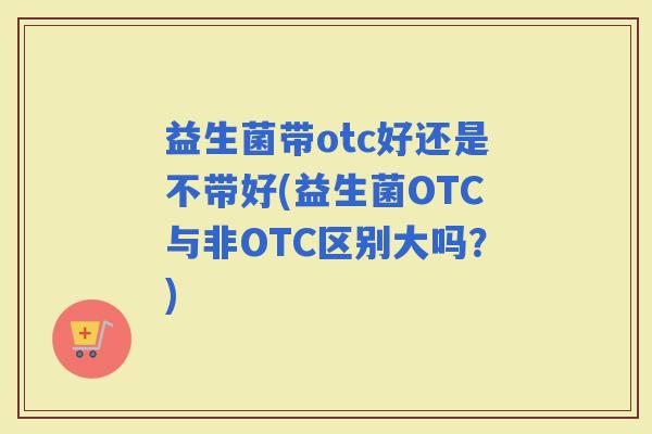 益生菌带otc好还是不带好(益生菌OTC与非OTC区别大吗？)