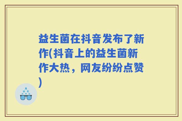 益生菌在抖音发布了新作(抖音上的益生菌新作大热,网友纷纷点赞) 益生菌在抖音发布了新作(抖音上的益生菌新作大热,网友纷纷点赞)