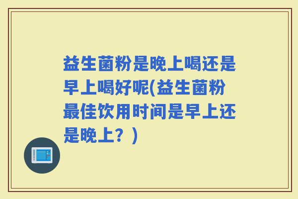 益生菌粉是晚上喝还是早上喝好呢(益生菌粉佳饮用时间是早上还是晚上?) 益生菌粉是晚上喝还是早上喝好呢(益生菌粉佳饮用时间是早上还是晚上?)