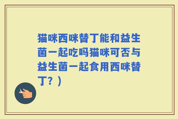 猫咪西咪替丁能和益生菌一起吃吗猫咪可否与益生菌一起食用西咪替丁？)