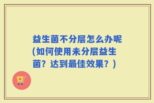 益生菌不分层怎么办呢(如何使用未分层益生菌？达到佳效果？)