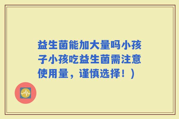 益生菌能加大量吗小孩子小孩吃益生菌需注意使用量，谨慎选择！)