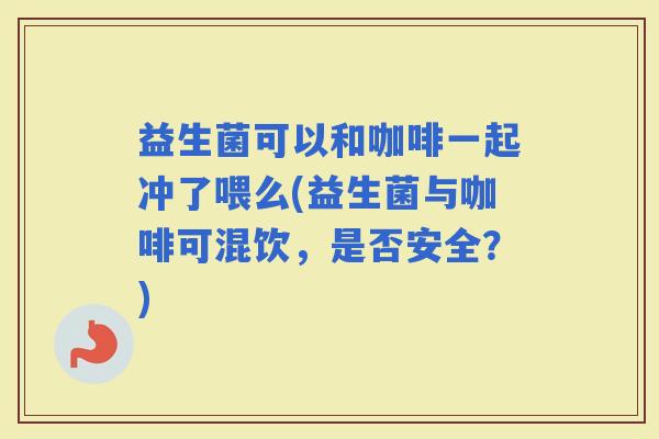 益生菌可以和咖啡一起冲了喂么(益生菌与咖啡可混饮，是否安全？)