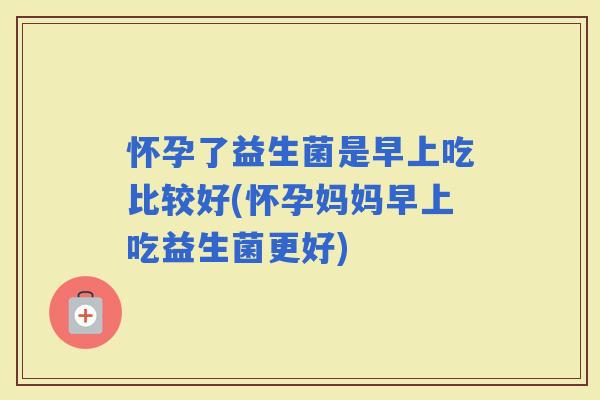 怀孕了益生菌是早上吃比较好(怀孕妈妈早上吃益生菌更好)