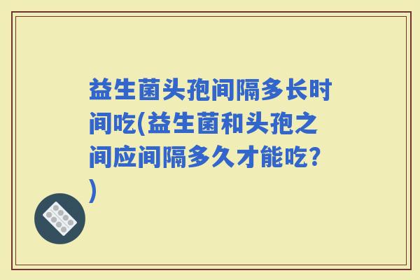 益生菌头孢间隔多长时间吃(益生菌和头孢之间应间隔多久才能吃？)