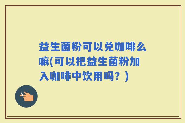 益生菌粉可以兑咖啡么嘛(可以把益生菌粉加入咖啡中饮用吗?) 益生菌粉可以兑咖啡么嘛(可以把益生菌粉加入咖啡中饮用吗?)