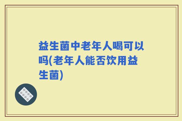 益生菌中老年人喝可以吗(老年人能否饮用益生菌)
