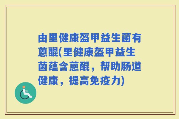 由里健康盔甲益生菌有蒽醌(里健康盔甲益生菌蕴含蒽醌，帮助肠道健康，提高力)