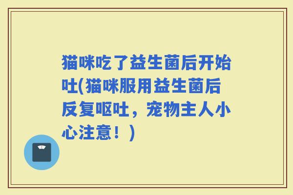 猫咪吃了益生菌后开始吐(猫咪服用益生菌后反复，宠物主人小心注意！)