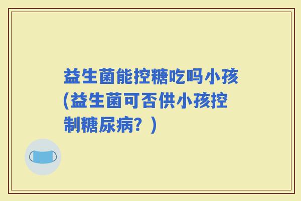 益生菌能控糖吃吗小孩(益生菌可否供小孩控制？)