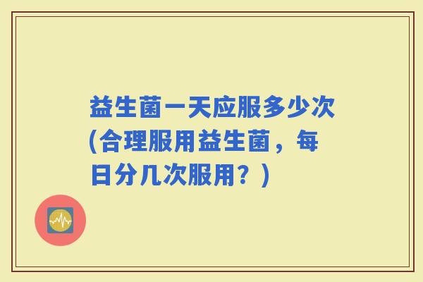 益生菌一天应服多少次(合理服用益生菌，每日分几次服用？)