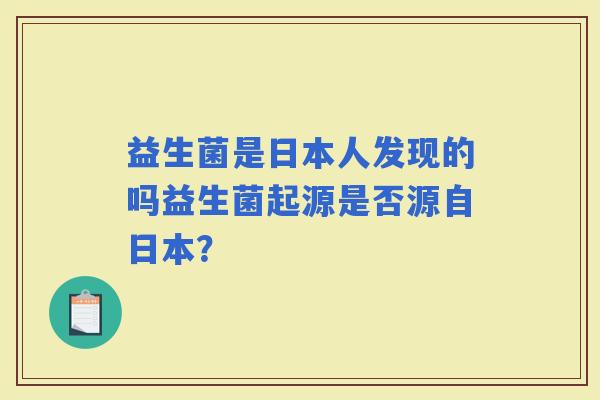 益生菌是日本人发现的吗益生菌起源是否源自日本? 益生菌是日本人发现的吗益生菌起源是否源自日本?