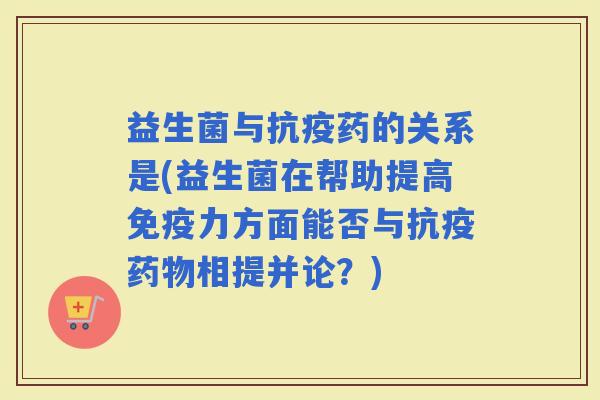 益生菌与抗疫药的关系是(益生菌在帮助提高力方面能否与抗疫相提并论?) 益生菌与抗疫药的关系是(益生菌在帮助提高力方面能否与抗疫相提并论?)