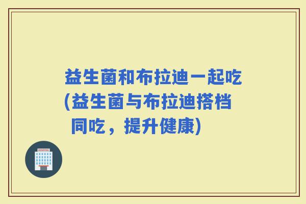益生菌和布拉迪一起吃(益生菌与布拉迪搭档 同吃，提升健康)