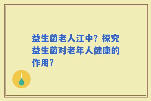 益生菌老人江中？探究益生菌对老年人健康的作用？