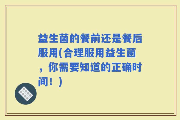 益生菌的餐前还是餐后服用(合理服用益生菌，你需要知道的正确时间！)