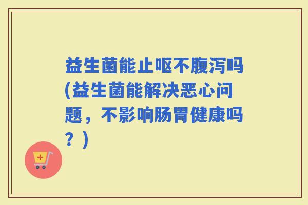 益生菌能止呕不吗(益生菌能解决恶心问题，不影响肠胃健康吗？)