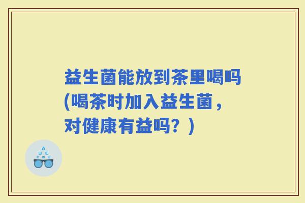 益生菌能放到茶里喝吗(喝茶时加入益生菌，对健康有益吗？)