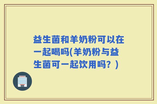 益生菌和羊奶粉可以在一起喝吗(羊奶粉与益生菌可一起饮用吗？)
