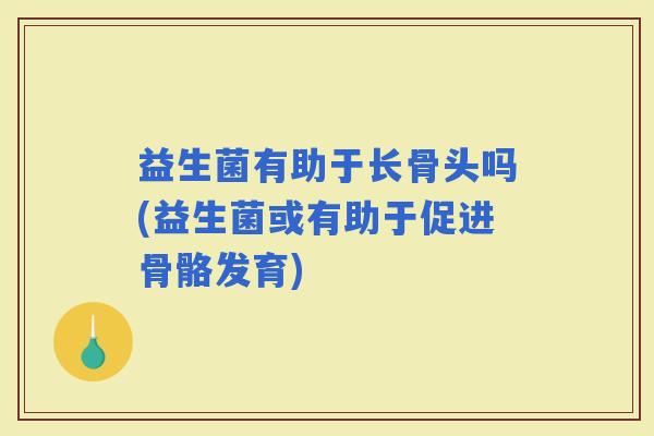 益生菌有助于长骨头吗(益生菌或有助于促进骨骼发育)