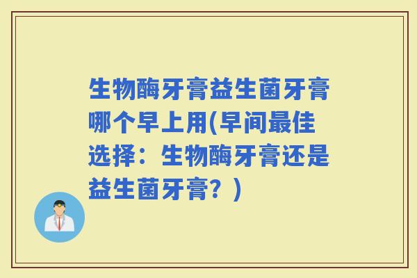 生物酶牙膏益生菌牙膏哪个早上用(早间佳选择：生物酶牙膏还是益生菌牙膏？)