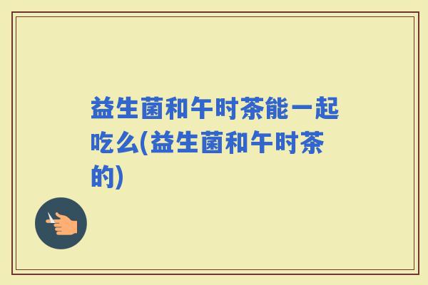 益生菌和午时茶能一起吃么(益生菌和午时茶的)