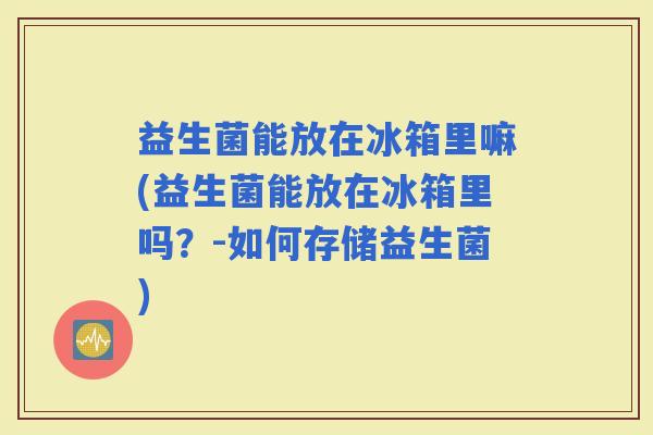 益生菌能放在冰箱里嘛(益生菌能放在冰箱里吗？-如何存储益生菌)