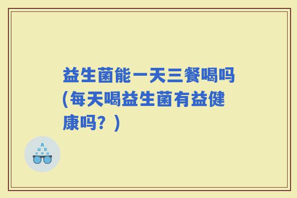 益生菌能一天三餐喝吗(每天喝益生菌有益健康吗？)