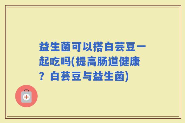 益生菌可以搭白芸豆一起吃吗(提高肠道健康?白芸豆与益生菌) 益生菌可以搭白芸豆一起吃吗(提高肠道健康?白芸豆与益生菌)