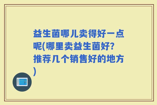 益生菌哪儿卖得好一点呢(哪里卖益生菌好?推荐几个销售好的地方) 益生菌哪儿卖得好一点呢(哪里卖益生菌好?推荐几个销售好的地方)