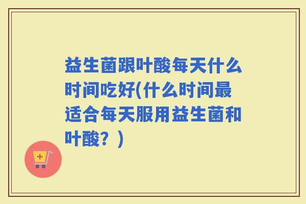 益生菌跟叶酸每天什么时间吃好(什么时间适合每天服用益生菌和叶酸？)