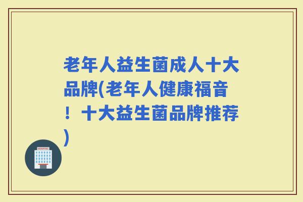 老年人益生菌成人十大品牌(老年人健康福音!十大益生菌品牌推荐) 老年人益生菌成人十大品牌(老年人健康福音!十大益生菌品牌推荐)