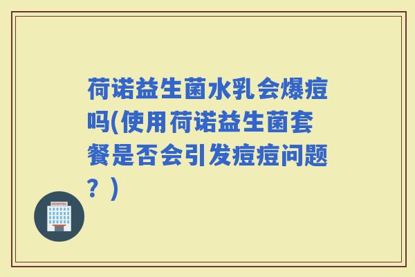 荷诺益生菌水乳会爆痘吗(使用荷诺益生菌套餐是否会引发痘痘问题？)