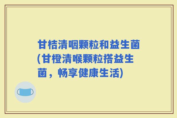 甘桔清咽颗粒和益生菌(甘橙清喉颗粒搭益生菌,畅享健康生活) 甘桔清咽颗粒和益生菌(甘橙清喉颗粒搭益生菌,畅享健康生活)