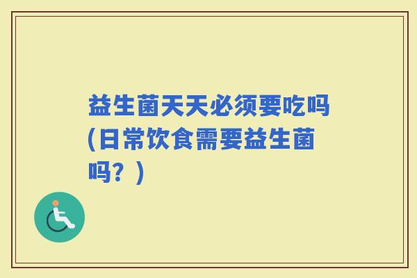 益生菌天天必须要吃吗(日常饮食需要益生菌吗？)
