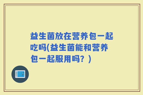 益生菌放在营养包一起吃吗(益生菌能和营养包一起服用吗?) 益生菌放在营养包一起吃吗(益生菌能和营养包一起服用吗?)
