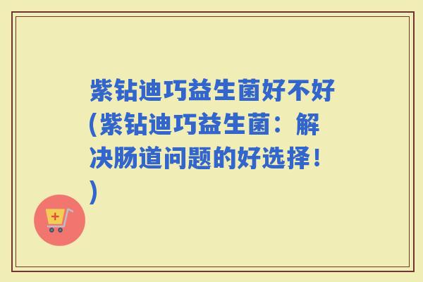 紫钻迪巧益生菌好不好(紫钻迪巧益生菌:解决肠道问题的好选择!) 紫钻迪巧益生菌好不好(紫钻迪巧益生菌:解决肠道问题的好选择!)
