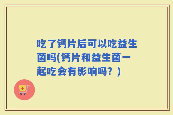 吃了钙片后可以吃益生菌吗(钙片和益生菌一起吃会有影响吗?) 吃了钙片后可以吃益生菌吗(钙片和益生菌一起吃会有影响吗?)