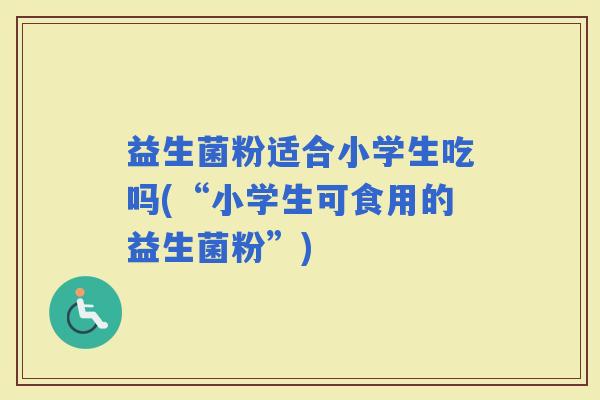 益生菌粉适合小学生吃吗(“小学生可食用的益生菌粉”)