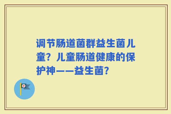 调节肠道菌群益生菌儿童?儿童肠道健康的保护神——益生菌? 调节肠道菌群益生菌儿童?儿童肠道健康的保护神——益生菌?