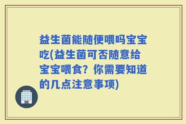 益生菌能随便喂吗宝宝吃(益生菌可否随意给宝宝喂食？你需要知道的几点注意事项)